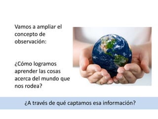 Vamos a ampliar el
concepto de
observación:
¿Cómo logramos
aprender las cosas
acerca del mundo que
nos rodea?
¿A través de qué captamos esa información?
 