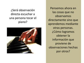 ¿Será observación
directa escuchar a
una persona tocar el
piano?
Pensemos ahora en
las cosas que no
observamos
directamente sino que
aprendemos mediante
otras personas.
¿Cómo logramos
obtener la
información que
proviene de
observaciones hechas
por otros?
 