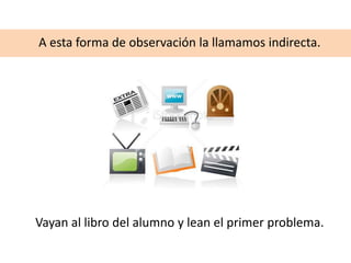 A esta forma de observación la llamamos indirecta.
Vayan al libro del alumno y lean el primer problema.
 