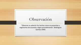 Observación
“Observar es advertir los hechos como se presentan y
registrarlos de acuerdo a algún procedimiento” (Rodríguez
Gomea 1999)
 