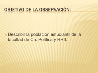 OBJETIVO DE LA OBSERVACIÓN:
 Describir la población estudiantil de la
facultad de Ca. Política y RRII.
 
