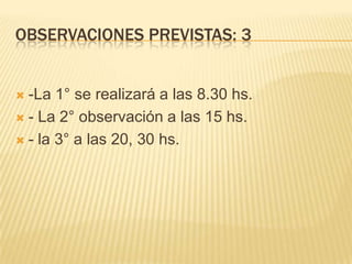 OBSERVACIONES PREVISTAS: 3
 -La 1° se realizará a las 8.30 hs.
 - La 2° observación a las 15 hs.
 - la 3° a las 20, 30 hs.
 