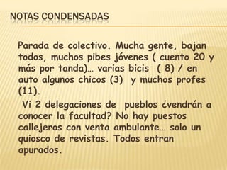NOTAS CONDENSADAS
Parada de colectivo. Mucha gente, bajan
todos, muchos pibes jóvenes ( cuento 20 y
más por tanda)… varias bicis ( 8) / en
auto algunos chicos (3) y muchos profes
(11).
Vi 2 delegaciones de pueblos ¿vendrán a
conocer la facultad? No hay puestos
callejeros con venta ambulante… solo un
quiosco de revistas. Todos entran
apurados.
 