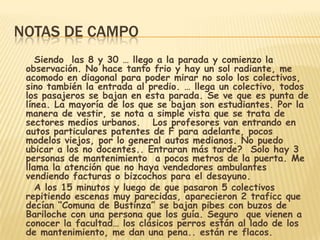 NOTAS DE CAMPO
Siendo las 8 y 30 … llego a la parada y comienzo la
observación. No hace tanto frio y hay un sol radiante, me
acomodo en diagonal para poder mirar no solo los colectivos,
sino también la entrada al predio. … llega un colectivo, todos
los pasajeros se bajan en esta parada. Se ve que es punta de
línea. La mayoría de los que se bajan son estudiantes. Por la
manera de vestir, se nota a simple vista que se trata de
sectores medios urbanos. Los profesores van entrando en
autos particulares patentes de F para adelante, pocos
modelos viejos, por lo general autos medianos. No puedo
ubicar a los no docentes.. Entraran más tarde? Solo hay 3
personas de mantenimiento a pocos metros de la puerta. Me
llama la atención que no haya vendedores ambulantes
vendiendo facturas o bizcochos para el desayuno.
A los 15 minutos y luego de que pasaron 5 colectivos
repitiendo escenas muy parecidas, aparecieron 2 traficc que
decían “Comuna de Bustinza” se bajan pibes con buzos de
Bariloche con una persona que los guía. Seguro que vienen a
conocer la facultad… los clásicos perros están al lado de los
de mantenimiento, me dan una pena.. están re flacos.
 