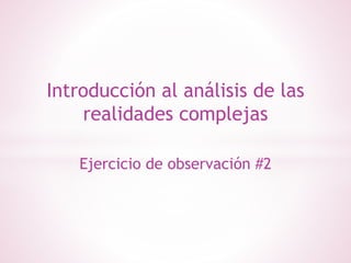 Introducción al análisis de las
realidades complejas
Ejercicio de observación #2
 