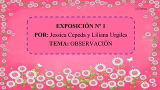 EXPOSICIÓN Nº 1
POR: Jessica Cepeda y Liliana Urgiles
TEMA: OBSERVACIÓN
 