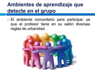 Ambientes de aprendizaje que
detecte en el grupo
 El ambiente comunitario para participar, ya
que el profesor tiene en su salón diversas
reglas de urbanidad.
 