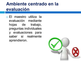 Ambiente centrado en la
evaluación
 El maestro utiliza la
evaluación mediante
hojas de trabajo,
preguntas individuales
y evaluaciones para
saber si realmente
aprendieron.
 