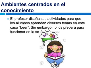 Ambientes centrados en el
conocimiento
 El profesor diseña sus actividades para que
los alumnos aprendan diversos temas en este
caso “Leer”. Sin embargo no los prepara para
funcionar en la sociedad.
 