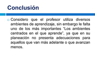 Conclusión
 Considero que el profesor utiliza diversos
ambientes de aprendizaje, sin embargo le falta
uno de los más importantes “Los ambientes
centrados en el que aprende”, ya que en su
planeación no presenta adecuaciones para
aquellos que van más adelante o que avanzan
menos.
 