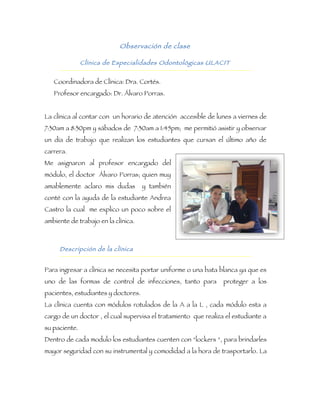 Observación de clase

               Clínica de Especialidades Odontológicas ULACIT


   Coordinadora de Clínica: Dra. Cortés.
   Profesor encargado: Dr. Álvaro Porras.


La clínica al contar con un horario de atención accesible de lunes a viernes de
7:30am a 8:30pm y sábados de 7:30am a 1:45pm; me permitió asistir y observar
un día de trabajo que realizan los estudiantes que cursan el último año de
carrera.
Me asignaron al profesor encargado del
módulo, el doctor Álvaro Porras; quien muy
amablemente aclaro mis dudas         y también
conté con la ayuda de la estudiante Andrea
Castro la cual me explico un poco sobre el
ambiente de trabajo en la clínica.



     Descripción de la clínica


Para ingresar a clínica se necesita portar uniforme o una bata blanca ya que es
uno de las formas de control de infecciones, tanto para          proteger a los
pacientes, estudiantes y doctores.
La clínica cuenta con módulos rotulados de la A a la L , cada módulo esta a
cargo de un doctor , el cual supervisa el tratamiento que realiza el estudiante a
su paciente.
Dentro de cada modulo los estudiantes cuenten con “lockers “, para brindarles
mayor seguridad con su instrumental y comodidad a la hora de trasportarlo. La
 