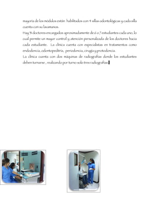 mayoría de los módulos están habilitados con 4 sillas odontológicas y cada silla
cuenta con su lavamanos.
Hay 31 doctores encargados aproximadamente de 6 o 7 estudiantes cada uno, lo
cual permite un mayor control y atención personalizada de los doctores hacia
cada estudiante. La clínica cuenta con especialistas en tratamientos como
endodoncia, odontopeditría, periodoncia, cirugía y protodoncia.
La clínica cuenta con dos máquinas de radiografías donde los estudiantes
deben turnarse , realizando por turno solo tres radiografías.
 