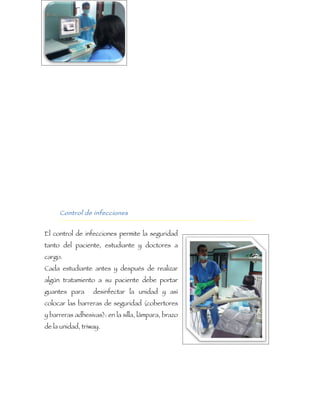 Control de infecciones


El control de infecciones permite la seguridad
tanto del paciente, estudiante y doctores a
cargo.
Cada estudiante antes y después de realizar
algún tratamiento a su paciente debe portar
guantes para      desinfectar la unidad y así
colocar las barreras de seguridad (cobertores
y barreras adhesivas): en la silla, lámpara, brazo
de la unidad, triway.
 
