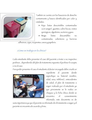 También se cuenta con los basureros de desecho
                              contaminante y basura identificados por color y
                              rotulados.
                                 •   Rojo: batas descartables contaminadas
                                     (con sangre), guantes, cubre bocas, restos
                                     quirúrgicos, algodones, suctores y gasa.
                                 •   Beige:      batas          descartables      no
                                     contaminadas,      cobertores      y    barreras
       adhesivas, cajas, recipientes, vasos y papelería.



     ¿Cómo se trabaja en la clínica?



Cada estudiante debe presentar el caso del paciente a tratar a su respectivo
profesor, dependiendo del plan de tratamiento expuesto el profesor le acepta
o no el caso.
Para poder presentar el caso el estudiante al doctor encargado debe crearle un
                                           expediente      al     paciente     donde
                                           especifique     su    historial   (nombre,
                                           edad, sexo, teléfono), antecedentes
                                           de salud, el plan de tratamiento a
                                           seguir realizado por el estudiante ya
                                           que previamente se le realizo un
                                           chequeo y la ficha clínica donde se
                                           encuentra        el       consentimiento
                                           informado; este documento es de
suma importancia ya que el paciente es informado de el tratamiento a seguir y el
paciente se encuentra de acuerdo y firma.
 