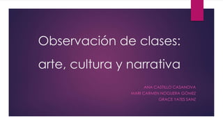 Observación de clases:
arte, cultura y narrativa
ANA CASTILLO CASANOVA
MARI CARMEN NOGUERA GÓMEZ
GRACE YATES SANZ
 