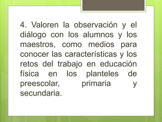 4. Valoren la observación y el
diálogo con los alumnos y los
maestros, como medios para
conocer las características y los
retos del trabajo en educación
física en los planteles de
preescolar, primaria y
secundaria.
 