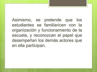 Asimismo, se pretende que los
estudiantes se familiaricen con la
organización y funcionamiento de la
escuela, y reconozcan el papel que
desempeñan los demás actores que
en ella participan.
 