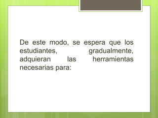 De este modo, se espera que los
estudiantes, gradualmente,
adquieran las herramientas
necesarias para:
 