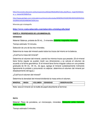 http://recursostic.educacion.es/buenaspracticas20/apls/MediaWiki/index.php/Rocas_magm%C3%A1tic
as_y_metam%C3%B3rficas

http://www.geologia.uson.mx/academicos/olivia/carbonatadas/MINERALES%20COMUNES%20EN%20LA
S%20ROCAS%20CARBONATADAS.htm

Minerales ppt cristalografía

http://www.venta-minerales.com/minerales-cristalografia.html
PARTE 4 PROPIEDADES DE LOS MINERALES.

DENSIDAD

Material: Balanza, probeta de 50 mL., 3 minerales (siderita, magnetita, hematita)
Tiempo estimado 10 minutos.
Selección de uno de los tres minerales.
Determina la masa del mineral usado todos los trozos del mismo en la balanza.
¿Cuál fue la masa del mineral?
Determina el volumen del mineral, usando los mismos trozos que pesaste. (Si el mineral
tiene forma regular se pueden medir sus dimensiones y se calcula el volumen de
acuerdo a la forma geométrica. Si el mineral tiene forma irregular coloca en una probeta
graduada de 50 mL. 30 mL. de agua, agrega el mineral cuidadosamente inclinando
ligeramente la probeta y procurando no salpicar, determina el volumen del mineral por
desplazamiento del agua.)

¿Cuál fue el volumen del mineral?

Determina la densidad del mineral dividiendo la masa entre el volumen.

MINERAL        MASA            VOLUMEN   DENSIDAD             OBSERVACIÓN

Nota: seca el mineral con la toalla de papel absorbente al terminar.




RAYA

Material: Placa de porcelana, un microscopio, minerales: Malaquita, pirita, hematita,
cuarzo y cobre.

Tiempo estimado 5 minutos.
 