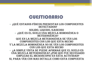 CUESTIONARIO
• ¿Qué estados físicos presentan los componentes
detectados?
Solido, liquido, gaseoso
• ¿Qué es el suelo una ...
