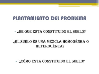 PLANTAMIENTO DEL PROBLEMA
• ¿De que esta constituido el suelo?

¿El suelo es una mezcla homogénea o
heterogénea?

• ¿Cómo ...