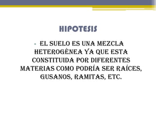 HIPOTESIS
• El suelo es una mezcla

heterogénea ya que esta
constituida por diferentes
materias como podría ser raíces,
gu...