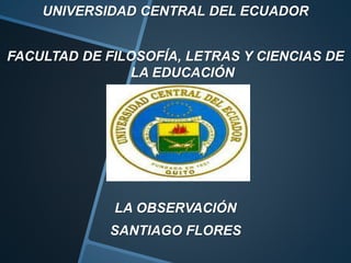 UNIVERSIDAD CENTRAL DEL ECUADOR
FACULTAD DE FILOSOFÍA, LETRAS Y CIENCIAS DE
LA EDUCACIÓN
LA OBSERVACIÓN
SANTIAGO FLORES
 