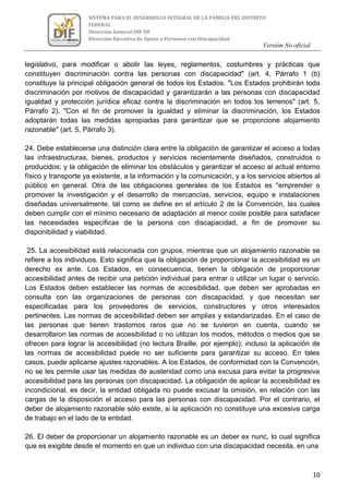 Versión No oficial
10
SISTEMA PARA EL DESARROLLO INTEGRAL DE LA FAMILIA DEL DISTRITO
FEDERAL
Dirección General DIF-DF
Dirección Ejecutiva de Apoyo a Personas con Discapacidad
VERSION NO OFICIAL
legislativo, para modificar o abolir las leyes, reglamentos, costumbres y prácticas que
constituyen discriminación contra las personas con discapacidad" (art. 4, Párrafo 1 (b)
constituye la principal obligación general de todos los Estados. "Los Estados prohibirán toda
discriminación por motivos de discapacidad y garantizarán a las personas con discapacidad
igualdad y protección jurídica eficaz contra la discriminación en todos los terrenos" (art. 5,
Párrafo 2). "Con el fin de promover la igualdad y eliminar la discriminación, los Estados
adoptarán todas las medidas apropiadas para garantizar que se proporcione alojamiento
razonable" (art. 5, Párrafo 3).
24. Debe establecerse una distinción clara entre la obligación de garantizar el acceso a todas
las infraestructuras, bienes, productos y servicios recientemente diseñados, construidos o
producidos; y la obligación de eliminar los obstáculos y garantizar el acceso al actual entorno
físico y transporte ya existente, a la información y la comunicación, y a los servicios abiertos al
público en general. Otra de las obligaciones generales de los Estados es "emprender o
promover la investigación y el desarrollo de mercancías, servicios, equipo e instalaciones
diseñadas universalmente, tal como se define en el artículo 2 de la Convención, las cuales
deben cumplir con el mínimo necesario de adaptación al menor coste posible para satisfacer
las necesidades específicas de la persona con discapacidad, a fin de promover su
disponibilidad y viabilidad.
25. La accesibilidad está relacionada con grupos, mientras que un alojamiento razonable se
refiere a los individuos. Esto significa que la obligación de proporcionar la accesibilidad es un
derecho ex ante. Los Estados, en consecuencia, tienen la obligación de proporcionar
accesibilidad antes de recibir una petición individual para entrar o utilizar un lugar o servicio.
Los Estados deben establecer las normas de accesibilidad, que deben ser aprobadas en
consulta con las organizaciones de personas con discapacidad, y que necesitan ser
especificadas para los proveedores de servicios, constructores y otros interesados
pertinentes. Las normas de accesibilidad deben ser amplias y estandarizadas. En el caso de
las personas que tienen trastornos raros que no se tuvieron en cuenta, cuando se
desarrollaron las normas de accesibilidad o no utilizan los modos, métodos o medios que se
ofrecen para lograr la accesibilidad (no lectura Braille, por ejemplo); incluso la aplicación de
las normas de accesibilidad puede no ser suficiente para garantizar su acceso. En tales
casos, puede aplicarse ajustes razonables. A los Estados, de conformidad con la Convención,
no se les permite usar las medidas de austeridad como una excusa para evitar la progresiva
accesibilidad para las personas con discapacidad. La obligación de aplicar la accesibilidad es
incondicional, es decir, la entidad obligada no puede excusar la omisión, en relación con las
cargas de la disposición el acceso para las personas con discapacidad. Por el contrario, el
deber de alojamiento razonable sólo existe, si la aplicación no constituye una excesiva carga
de trabajo en el lado de la entidad.
26. El deber de proporcionar un alojamiento razonable es un deber ex nunc, lo cual significa
que es exigible desde el momento en que un individuo con una discapacidad necesita, en una
 