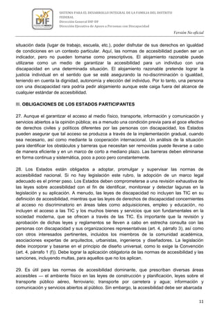 Versión No oficial
11
SISTEMA PARA EL DESARROLLO INTEGRAL DE LA FAMILIA DEL DISTRITO
FEDERAL
Dirección General DIF-DF
Dirección Ejecutiva de Apoyo a Personas con Discapacidad
situación dada (lugar de trabajo, escuela, etc.), poder disfrutar de sus derechos en igualdad
de condiciones en un contexto particular. Aquí, las normas de accesibilidad pueden ser un
indicador, pero no pueden tomarse como prescriptivos. El alojamiento razonable puede
utilizarse como un medio de garantizar la accesibilidad para un individuo con una
discapacidad en una determinada situación. El alojamiento razonable pretende lograr la
justicia individual en el sentido que se esté asegurando la no-discriminación o igualdad,
teniendo en cuenta la dignidad, autonomía y elección del individuo. Por lo tanto, una persona
con una discapacidad rara podría pedir alojamiento aunque este caiga fuera del alcance de
cualquier estándar de accesibilidad.
III. OBLIGACIONES DE LOS ESTADOS PARTICIPANTES
27. Aunque el garantizar el acceso al medio físico, transporte, información y comunicación y
servicios abiertos a la opinión pública; es a menudo una condición previa para el goce efectivo
de derechos civiles y políticos diferentes por las personas con discapacidad, los Estados
pueden asegurar que tal acceso se produzca a través de la implementación gradual, cuando
sea necesario, así como mediante la cooperación internacional. Un análisis de la situación
para identificar los obstáculos y barreras que necesitan ser removidas puede llevarse a cabo
de manera eficiente y en un marco de corto a mediano plazo. Las barreras deben eliminarse
en forma continua y sistemática, poco a poco pero constantemente.
28. Los Estados están obligados a adoptar, promulgar y supervisar las normas de
accesibilidad nacional. Si no hay legislación este rubro, la adopción de un marco legal
adecuado es el primer paso. Los Estados deben comprometerse a una revisión exhaustiva de
las leyes sobre accesibilidad con el fin de identificar, monitorear y detectar lagunas en la
legislación y su aplicación. A menudo, las leyes de discapacidad no incluyen las TIC en su
definición de accesibilidad, mientras que las leyes de derechos de discapacidad concernientes
al acceso no discriminatorio en áreas tales como adquisiciones, empleo y educación, no
incluyen el acceso a las TIC y los muchos bienes y servicios que son fundamentales en la
sociedad moderna, que se ofrecen a través de las TIC. Es importante que la revisión y
aprobación de dichas leyes y reglamentos se lleven a cabo en estrecha consulta con las
personas con discapacidad y sus organizaciones representativas (art. 4, párrafo 3), así como
con otros interesados pertinentes, incluidos los miembros de la comunidad académica,
asociaciones expertas de arquitectos, urbanistas, ingenieros y diseñadores. La legislación
debe incorporar y basarse en el principio de diseño universal, como lo exige la Convención
(art. 4, párrafo 1 (f)). Debe lograr la aplicación obligatoria de las normas de accesibilidad y las
sanciones, incluyendo multas, para aquellos que no los aplican.
29. Es útil para las normas de accesibilidad dominante, que prescriban diversas áreas
accesibles — el ambiente físico en las leyes de construcción y planificación, leyes sobre el
transporte público aéreo, ferroviario; transporte por carretera y agua; información y
comunicación y servicios abiertos al público. Sin embargo, la accesibilidad debe ser abarcada
 