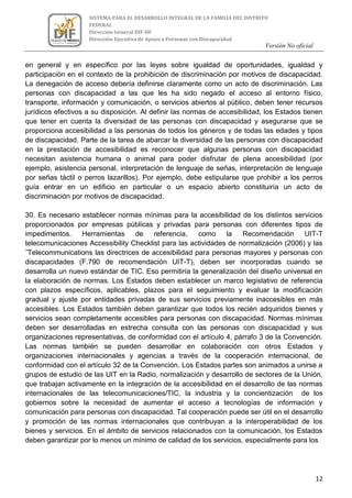 Versión No oficial
12
SISTEMA PARA EL DESARROLLO INTEGRAL DE LA FAMILIA DEL DISTRITO
FEDERAL
Dirección General DIF-DF
Dirección Ejecutiva de Apoyo a Personas con Discapacidad
VERSION NO OFICIAL
en general y en específico por las leyes sobre igualdad de oportunidades, igualdad y
participación en el contexto de la prohibición de discriminación por motivos de discapacidad.
La denegación de acceso debería definirse claramente como un acto de discriminación. Las
personas con discapacidad a las que les ha sido negado el acceso al entorno físico,
transporte, información y comunicación, o servicios abiertos al público, deben tener recursos
jurídicos efectivos a su disposición. Al definir las normas de accesibilidad, los Estados tienen
que tener en cuenta la diversidad de las personas con discapacidad y asegurarse que se
proporciona accesibilidad a las personas de todos los géneros y de todas las edades y tipos
de discapacidad. Parte de la tarea de abarcar la diversidad de las personas con discapacidad
en la prestación de accesibilidad es reconocer que algunas personas con discapacidad
necesitan asistencia humana o animal para poder disfrutar de plena accesibilidad (por
ejemplo, asistencia personal, interpretación de lenguaje de señas, interpretación de lenguaje
por señas táctil o perros lazarillos). Por ejemplo, debe estipularse que prohibir a los perros
guía entrar en un edificio en particular o un espacio abierto constituiría un acto de
discriminación por motivos de discapacidad.
30. Es necesario establecer normas mínimas para la accesibilidad de los distintos servicios
proporcionados por empresas públicas y privadas para personas con diferentes tipos de
impedimentos. Herramientas de referencia, como la Recomendación UIT-T
telecomunicaciones Accessibility Checklist para las actividades de normalización (2006) y las
˝Telecommunications las directrices de accesibilidad para personas mayores y personas con
discapacidades (F.790 de recomendación UIT-T), deben ser incorporadas cuando se
desarrolla un nuevo estándar de TIC. Eso permitiría la generalización del diseño universal en
la elaboración de normas. Los Estados deben establecer un marco legislativo de referencia
con plazos específicos, aplicables, plazos para el seguimiento y evaluar la modificación
gradual y ajuste por entidades privadas de sus servicios previamente inaccesibles en más
accesibles. Los Estados también deben garantizar que todos los recién adquiridos bienes y
servicios sean completamente accesibles para personas con discapacidad. Normas mínimas
deben ser desarrolladas en estrecha consulta con las personas con discapacidad y sus
organizaciones representativas, de conformidad con el artículo 4, párrafo 3 de la Convención.
Las normas también se pueden desarrollar en colaboración con otros Estados y
organizaciones internacionales y agencias a través de la cooperación internacional, de
conformidad con el artículo 32 de la Convención. Los Estados partes son animados a unirse a
grupos de estudio de las UIT en la Radio, normalización y desarrollo de sectores de la Unión,
que trabajan activamente en la integración de la accesibilidad en el desarrollo de las normas
internacionales de las telecomunicaciones/TIC, la industria y la concientización de los
gobiernos sobre la necesidad de aumentar el acceso a tecnologías de información y
comunicación para personas con discapacidad. Tal cooperación puede ser útil en el desarrollo
y promoción de las normas internacionales que contribuyan a la interoperabilidad de los
bienes y servicios. En el ámbito de servicios relacionados con la comunicación, los Estados
deben garantizar por lo menos un mínimo de calidad de los servicios, especialmente para los
 