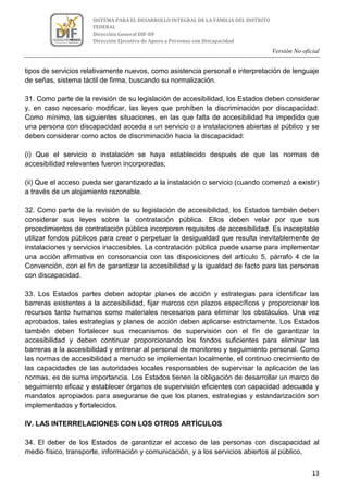 Versión No oficial
13
SISTEMA PARA EL DESARROLLO INTEGRAL DE LA FAMILIA DEL DISTRITO
FEDERAL
Dirección General DIF-DF
Dirección Ejecutiva de Apoyo a Personas con Discapacidad
tipos de servicios relativamente nuevos, como asistencia personal e interpretación de lenguaje
de señas, sistema táctil de firma, buscando su normalización.
31. Como parte de la revisión de su legislación de accesibilidad, los Estados deben considerar
y, en caso necesario modificar, las leyes que prohíben la discriminación por discapacidad.
Como mínimo, las siguientes situaciones, en las que falta de accesibilidad ha impedido que
una persona con discapacidad acceda a un servicio o a instalaciones abiertas al público y se
deben considerar como actos de discriminación hacia la discapacidad:
(i) Que el servicio o instalación se haya establecido después de que las normas de
accesibilidad relevantes fueron incorporadas;
(ii) Que el acceso pueda ser garantizado a la instalación o servicio (cuando comenzó a existir)
a través de un alojamiento razonable.
32. Como parte de la revisión de su legislación de accesibilidad, los Estados también deben
considerar sus leyes sobre la contratación pública. Ellos deben velar por que sus
procedimientos de contratación pública incorporen requisitos de accesibilidad. Es inaceptable
utilizar fondos públicos para crear o perpetuar la desigualdad que resulta inevitablemente de
instalaciones y servicios inaccesibles. La contratación pública puede usarse para implementar
una acción afirmativa en consonancia con las disposiciones del artículo 5, párrafo 4 de la
Convención, con el fin de garantizar la accesibilidad y la igualdad de facto para las personas
con discapacidad.
33. Los Estados partes deben adoptar planes de acción y estrategias para identificar las
barreras existentes a la accesibilidad, fijar marcos con plazos específicos y proporcionar los
recursos tanto humanos como materiales necesarios para eliminar los obstáculos. Una vez
aprobados, tales estrategias y planes de acción deben aplicarse estrictamente. Los Estados
también deben fortalecer sus mecanismos de supervisión con el fin de garantizar la
accesibilidad y deben continuar proporcionando los fondos suficientes para eliminar las
barreras a la accesibilidad y entrenar al personal de monitoreo y seguimiento personal. Como
las normas de accesibilidad a menudo se implementan localmente, el continuo crecimiento de
las capacidades de las autoridades locales responsables de supervisar la aplicación de las
normas, es de suma importancia. Los Estados tienen la obligación de desarrollar un marco de
seguimiento eficaz y establecer órganos de supervisión eficientes con capacidad adecuada y
mandatos apropiados para asegurarse de que los planes, estrategias y estandarización son
implementados y fortalecidos.
IV. LAS INTERRELACIONES CON LOS OTROS ARTÍCULOS
34. El deber de los Estados de garantizar el acceso de las personas con discapacidad al
medio físico, transporte, información y comunicación, y a los servicios abiertos al público,
 