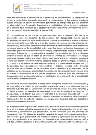 Versión No oficial
14
SISTEMA PARA EL DESARROLLO INTEGRAL DE LA FAMILIA DEL DISTRITO
FEDERAL
Dirección General DIF-DF
Dirección Ejecutiva de Apoyo a Personas con Discapacidad
VERSION NO OFICIAL
debe ser visto desde la perspectiva de la igualdad y no discriminación. La denegación de
acceso al medio físico, transporte, información y comunicación y a los servicios abiertos al
público constituye un acto de discriminación por motivos de discapacidad que está prohibida
por el artículo 5 de la Convención. Garantizar la accesibilidad pro futuro, debería considerarse
en el contexto de la aplicación de la obligación general de desarrollar universalmente bienes,
servicios, equipos e instalaciones (art. 4, párrafo 1 (f)).
35. La concientización es una de las precondiciones para la aplicación efectiva de la
Convención sobre los derechos de las personas con discapacidad. Puesto que la
accesibilidad es a menudo vista estrechamente, como la accesibilidad al entorno construido
(que es importante, pero sólo es uno de los aspectos de acceso para las personas con
discapacidad), los Estados deben esforzarse sistemática y continuamente para aumentar la
conciencia acerca de la accesibilidad entre todas las partes pertinentes interesadas. La
naturaleza global de accesibilidad debe ser dirigida, proporcionando acceso al medio físico,
transporte, información y comunicación y servicios. La sensibilización debería destacar
también el hecho de que el deber de observar las normas de accesibilidad se aplique
igualmente al sector público y al privado. Debe promover la aplicación del diseño universal y
la idea que diseñar y construir de forma accesible desde las primeras etapas, es rentable y
económico. La sensibilización debe llevarse a cabo en la cooperación con las personas con
discapacidad, sus organizaciones representativas y expertos técnicos. Debe prestarse
especial atención al fomento de la capacidad para la aplicación y el seguimiento de la
aplicación de las normas de accesibilidad. Los medios de comunicación deben no sólo toma
en cuenta la accesibilidad de sus propios programas y servicios para las personas con
discapacidad, sino también deben tomar un papel activo en la promoción de la accesibilidad
contribuyendo a la sensibilización.
36. Garantizar el acceso completo al medio físico, transporte, información y comunicación y
servicios abiertos al público es una condición fundamental para el goce efectivo de muchos
derechos cubiertos por la Convención. En situaciones de riesgo, desastres naturales y
conflictos armados, los servicios de emergencia deben ser accesibles a las personas con
discapacidad, o no podrán sus vidas ser salvadas o su bienestar protegido (art. 11). La
accesibilidad tiene que ser incorporada como una prioridad en los esfuerzos de reconstrucción
post-desastre. Por lo tanto, la reducción de riesgos ante desastres debe ser accesible e
incluyente hacia la discapacidad.
37. No puede haber ningún acceso efectivo a la justicia si los edificios en los que las agencias
de la ley y el poder judicial se encuentran, no son físicamente accesibles, o si los servicios,
información y comunicación que proporcionan, no son accesibles para las personas con
discapacidad (art. 13). Casas de seguridad, servicios de apoyo y los procedimientos deben
ser accesibles para proporcionar una protección efectiva y significativa ante la violencia, el
abuso y la explotación a las personas con discapacidades, especialmente mujeres y niños
(art. 16). El entorno accesible al transporte, la información y comunicación y los servicios, es
 