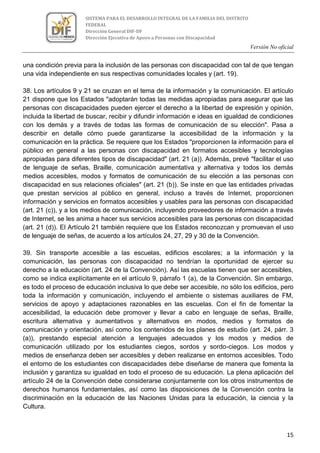 Versión No oficial
15
SISTEMA PARA EL DESARROLLO INTEGRAL DE LA FAMILIA DEL DISTRITO
FEDERAL
Dirección General DIF-DF
Dirección Ejecutiva de Apoyo a Personas con Discapacidad
una condición previa para la inclusión de las personas con discapacidad con tal de que tengan
una vida independiente en sus respectivas comunidades locales y (art. 19).
38. Los artículos 9 y 21 se cruzan en el tema de la información y la comunicación. El artículo
21 dispone que los Estados "adoptarán todas las medidas apropiadas para asegurar que las
personas con discapacidades pueden ejercer el derecho a la libertad de expresión y opinión,
incluida la libertad de buscar, recibir y difundir información e ideas en igualdad de condiciones
con los demás y a través de todas las formas de comunicación de su elección". Pasa a
describir en detalle cómo puede garantizarse la accesibilidad de la información y la
comunicación en la práctica. Se requiere que los Estados "proporcionen la información para el
público en general a las personas con discapacidad en formatos accesibles y tecnologías
apropiadas para diferentes tipos de discapacidad" (art. 21 (a)). Además, prevé "facilitar el uso
de lenguaje de señas, Braille, comunicación aumentativa y alternativa y todos los demás
medios accesibles, modos y formatos de comunicación de su elección a las personas con
discapacidad en sus relaciones oficiales" (art. 21 (b)). Se inste en que las entidades privadas
que prestan servicios al público en general, incluso a través de Internet, proporcionen
información y servicios en formatos accesibles y usables para las personas con discapacidad
(art. 21 (c)), y a los medios de comunicación, incluyendo proveedores de información a través
de Internet, se les anima a hacer sus servicios accesibles para las personas con discapacidad
(art. 21 (d)). El Artículo 21 también requiere que los Estados reconozcan y promuevan el uso
de lenguaje de señas, de acuerdo a los artículos 24, 27, 29 y 30 de la Convención.
39. Sin transporte accesible a las escuelas, edificios escolares; a la información y la
comunicación, las personas con discapacidad no tendrían la oportunidad de ejercer su
derecho a la educación (art. 24 de la Convención). Así las escuelas tienen que ser accesibles,
como se indica explícitamente en el artículo 9, párrafo 1 (a), de la Convención. Sin embargo,
es todo el proceso de educación inclusiva lo que debe ser accesible, no sólo los edificios, pero
toda la información y comunicación, incluyendo el ambiente o sistemas auxiliares de FM,
servicios de apoyo y adaptaciones razonables en las escuelas. Con el fin de fomentar la
accesibilidad, la educación debe promover y llevar a cabo en lenguaje de señas, Braille,
escritura alternativa y aumentativos y alternativos en modos, medios y formatos de
comunicación y orientación, así como los contenidos de los planes de estudio (art. 24, párr. 3
(a)), prestando especial atención a lenguajes adecuados y los modos y medios de
comunicación utilizado por los estudiantes ciegos, sordos y sordo-ciegos. Los modos y
medios de enseñanza deben ser accesibles y deben realizarse en entornos accesibles. Todo
el entorno de los estudiantes con discapacidades debe diseñarse de manera que fomenta la
inclusión y garantiza su igualdad en todo el proceso de su educación. La plena aplicación del
artículo 24 de la Convención debe considerarse conjuntamente con los otros instrumentos de
derechos humanos fundamentales, así como las disposiciones de la Convención contra la
discriminación en la educación de las Naciones Unidas para la educación, la ciencia y la
Cultura.
 