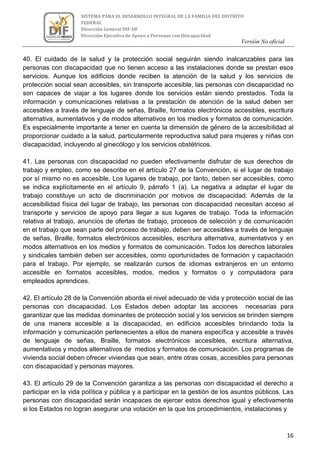 Versión No oficial
16
SISTEMA PARA EL DESARROLLO INTEGRAL DE LA FAMILIA DEL DISTRITO
FEDERAL
Dirección General DIF-DF
Dirección Ejecutiva de Apoyo a Personas con Discapacidad
VERSION NO OFICIAL
40. El cuidado de la salud y la protección social seguirán siendo inalcanzables para las
personas con discapacidad que no tienen acceso a las instalaciones donde se prestan esos
servicios. Aunque los edificios donde reciben la atención de la salud y los servicios de
protección social sean accesibles, sin transporte accesible, las personas con discapacidad no
son capaces de viajar a los lugares donde los servicios están siendo prestados. Toda la
información y comunicaciones relativas a la prestación de atención de la salud deben ser
accesibles a través de lenguaje de señas, Braille, formatos electrónicos accesibles, escritura
alternativa, aumentativos y de modos alternativos en los medios y formatos de comunicación.
Es especialmente importante a tener en cuenta la dimensión de género de la accesibilidad al
proporcionar cuidado a la salud, particularmente reproductiva salud para mujeres y niñas con
discapacidad, incluyendo al ginecólogo y los servicios obstétricos.
41. Las personas con discapacidad no pueden efectivamente disfrutar de sus derechos de
trabajo y empleo, como se describe en el artículo 27 de la Convención, si el lugar de trabajo
por sí mismo no es accesible. Los lugares de trabajo, por tanto, deben ser accesibles, como
se indica explícitamente en el artículo 9, párrafo 1 (a). La negativa a adaptar el lugar de
trabajo constituye un acto de discriminación por motivos de discapacidad. Además de la
accesibilidad física del lugar de trabajo, las personas con discapacidad necesitan acceso al
transporte y servicios de apoyo para llegar a sus lugares de trabajo. Toda la información
relativa al trabajo, anuncios de ofertas de trabajo, procesos de selección y de comunicación
en el trabajo que sean parte del proceso de trabajo, deben ser accesibles a través de lenguaje
de señas, Braille, formatos electrónicos accesibles, escritura alternativa, aumentativos y en
modos alternativos en los medios y formatos de comunicación. Todos los derechos laborales
y sindicales también deben ser accesibles, como oportunidades de formación y capacitación
para el trabajo. Por ejemplo, se realizarán cursos de idiomas extranjeros en un entorno
accesible en formatos accesibles, modos, medios y formatos o y computadora para
empleados aprendices.
42. El artículo 28 de la Convención aborda el nivel adecuado de vida y protección social de las
personas con discapacidad. Los Estados deben adoptar las acciones necesarias para
garantizar que las medidas dominantes de protección social y los servicios se brinden siempre
de una manera accesible a la discapacidad, en edificios accesibles brindando toda la
información y comunicación pertenecientes a ellos de manera específica y accesible a través
de lenguaje de señas, Braille, formatos electrónicos accesibles, escritura alternativa,
aumentativos y modos alternativos de medios y formatos de comunicación. Los programas de
vivienda social deben ofrecer viviendas que sean, entre otras cosas, accesibles para personas
con discapacidad y personas mayores.
43. El artículo 29 de la Convención garantiza a las personas con discapacidad el derecho a
participar en la vida política y pública y a participar en la gestión de los asuntos públicos. Las
personas con discapacidad serán incapaces de ejercer estos derechos igual y efectivamente
si los Estados no logran asegurar una votación en la que los procedimientos, instalaciones y
 