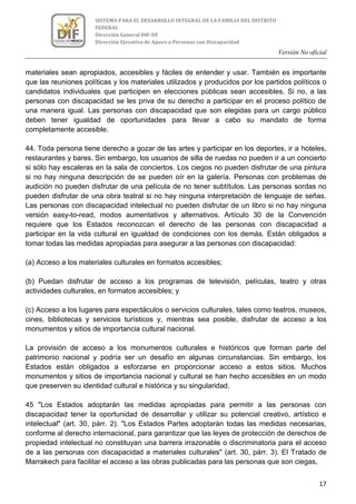Versión No oficial
17
SISTEMA PARA EL DESARROLLO INTEGRAL DE LA FAMILIA DEL DISTRITO
FEDERAL
Dirección General DIF-DF
Dirección Ejecutiva de Apoyo a Personas con Discapacidad
materiales sean apropiados, accesibles y fáciles de entender y usar. También es importante
que las reuniones políticas y los materiales utilizados y producidos por los partidos políticos o
candidatos individuales que participen en elecciones públicas sean accesibles. Si no, a las
personas con discapacidad se les priva de su derecho a participar en el proceso político de
una manera igual. Las personas con discapacidad que son elegidas para un cargo público
deben tener igualdad de oportunidades para llevar a cabo su mandato de forma
completamente accesible.
44. Toda persona tiene derecho a gozar de las artes y participar en los deportes, ir a hoteles,
restaurantes y bares. Sin embargo, los usuarios de silla de ruedas no pueden ir a un concierto
si sólo hay escaleras en la sala de conciertos. Los ciegos no pueden disfrutar de una pintura
si no hay ninguna descripción de se pueden oír en la galería. Personas con problemas de
audición no pueden disfrutar de una película de no tener subtítulos. Las personas sordas no
pueden disfrutar de una obra teatral si no hay ninguna interpretación de lenguaje de señas.
Las personas con discapacidad intelectual no pueden disfrutar de un libro si no hay ninguna
versión easy-to-read, modos aumentativos y alternativos. Artículo 30 de la Convención
requiere que los Estados reconozcan el derecho de las personas con discapacidad a
participar en la vida cultural en igualdad de condiciones con los demás. Están obligados a
tomar todas las medidas apropiadas para asegurar a las personas con discapacidad:
(a) Acceso a los materiales culturales en formatos accesibles;
(b) Puedan disfrutar de acceso a los programas de televisión, películas, teatro y otras
actividades culturales, en formatos accesibles; y
(c) Acceso a los lugares para espectáculos o servicios culturales, tales como teatros, museos,
cines, bibliotecas y servicios turísticos y, mientras sea posible, disfrutar de acceso a los
monumentos y sitios de importancia cultural nacional.
La provisión de acceso a los monumentos culturales e históricos que forman parte del
patrimonio nacional y podría ser un desafío en algunas circunstancias. Sin embargo, los
Estados están obligados a esforzarse en proporcionar acceso a estos sitios. Muchos
monumentos y sitios de importancia nacional y cultural se han hecho accesibles en un modo
que preserven su identidad cultural e histórica y su singularidad.
45 "Los Estados adoptarán las medidas apropiadas para permitir a las personas con
discapacidad tener la oportunidad de desarrollar y utilizar su potencial creativo, artístico e
intelectual" (art. 30, párr. 2). "Los Estados Partes adoptarán todas las medidas necesarias,
conforme al derecho internacional, para garantizar que las leyes de protección de derechos de
propiedad intelectual no constituyan una barrera irrazonable o discriminatoria para el acceso
de a las personas con discapacidad a materiales culturales" (art. 30, párr. 3). El Tratado de
Marrakech para facilitar el acceso a las obras publicadas para las personas que son ciegas,
 