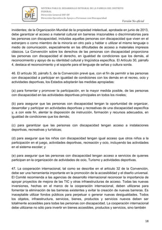 Versión No oficial
18
SISTEMA PARA EL DESARROLLO INTEGRAL DE LA FAMILIA DEL DISTRITO
FEDERAL
Dirección General DIF-DF
Dirección Ejecutiva de Apoyo a Personas con Discapacidad
VERSION NO OFICIAL
invidentes; de la Organización Mundial de la propiedad intelectual, aprobada en junio de 2013,
debe garantizar el acceso a material cultural sin barreras irrazonables o discriminatorias para
las personas con discapacidad, incluidas aquellas personas con discapacidad que viven en el
extranjero o como miembro de la minoría en otro país y hablar o utilizar el mismo lenguaje o
medio de comunicación, especialmente en las dificultades de acceso a materiales impresos
clásicos. La Convención sobre los derechos de las personas con discapacidad proporciona
las personas con discapacidad el derecho, en igualdad de condiciones que los demás, al
reconocimiento y apoyo de su identidad cultural y lingüística específica. El Artículo 30, párrafo
4, destaca el reconocimiento y el soporte para el lenguaje de señas y cultura sorda.
46. El artículo 30, párrafo 5, de la Convención prevé que, con el fin de permitir a las personas
con discapacidad a participar en igualdad de condiciones con los demás en el recreo, ocio y
actividades deportivas, los Estados adoptarán las medidas apropiadas:
(a) para fomentar y promover la participación, en la mayor medida posible, de las personas
con discapacidad en las actividades deportivas principales en todos los niveles;
(b) para asegurar que las personas con discapacidad tengan la oportunidad de organizar,
desarrollar y participar en actividades deportivas y recreativas de una discapacidad específica
y, a con este fin, alentar la disposición de instrucción, formación y recursos adecuados, en
igualdad de condiciones que los demás;
(c) para garantizar que las personas con discapacidad tengan acceso a instalaciones
deportivas, recreativas y turísticas;
(d) para asegurar que los niños con discapacidad tengan igual acceso que otros niños a la
participación en el juego, actividades deportivas, recreación y ocio, incluyendo las actividades
en el sistema escolar; y
(e) para asegurar que las personas con discapacidad tengan acceso a servicios de quienes
participan en la organización de actividades de ocio, Turismo y actividades deportivas.
47. La cooperación internacional, tal como se describe en el artículo 32 de la Convención,
debe ser una herramienta importante en la promoción de la accesibilidad y el diseño universal.
El Comité recomienda a las agencias de desarrollo internacional reconocer la importancia de
apoyar proyectos de mejora de las TIC y otras infraestructuras de acceso. Todas las nuevas
inversiones, hechas en el marco de la cooperación internacional, deben utilizarse para
fomentar la eliminación de las barreras existentes y evitar la creación de nuevas barreras. Es
inaceptable utilizar fondos públicos para perpetuar o generar nuevas desigualdades. Todos
los objetos, infraestructura, servicios, bienes, productos y servicios nuevos deben ser
totalmente accesibles para todas las personas con discapacidad. La cooperación internacional
debe utilizarse no sólo para invertir en bienes accesibles, productos y servicios, sino también
 