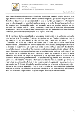 Versión No oficial
19
SISTEMA PARA EL DESARROLLO INTEGRAL DE LA FAMILIA DEL DISTRITO
FEDERAL
Dirección General DIF-DF
Dirección Ejecutiva de Apoyo a Personas con Discapacidad
para fomentar el intercambio de conocimientos e información sobre las buenas prácticas en el
logro de accesibilidad, en formas que harán cambios tangibles y que pueden mejorar las vidas
de millones de personas con discapacidad en todo el mundo. La cooperación internacional
para la estandarización es también importante, como es el hecho de que las organizaciones
de personas con discapacidad deben ser apoyadas para que puedan participar en los
procesos nacionales e internacionales y desarrollar, implementar y supervisar las normas de
accesibilidad. La accesibilidad debe ser parte integral de cualquier esfuerzo hacia el desarrollo
sostenible, especialmente en el contexto de la Agenda post 2015.
48. El monitoreo de la accesibilidad es un aspecto fundamental de la vigilancia nacional e
internacional de la Convención. El Artículo 33 requiere que los Estados establezcan centros
de coordinación en sus gobiernos para asuntos relacionados con la aplicación de la
Convención, así como los marcos nacionales que incluyen uno o varios mecanismos
independientes. La sociedad civil también debe estar involucrado y participar plenamente en
el proceso de supervisión. Es crucial que estos cuerpos (artículo 33) sean debidamente
consultados cuando se consideren las medidas para la correcta aplicación del artículo 9. Debe
proporcionar oportunidades significativas para, entre otras cosas, participar en la redacción de
las normas de accesibilidad nacional, comentario sobre las existentes y elaborar leyes;
presentar propuestas de proyectos legislativos y de regulación política y participar en
campañas de educación y sensibilización. Los procesos de seguimiento de la aplicación de la
Convención Internacional y nacional deben realizarse de una manera accesible que promueva
y garantice la participación efectiva de las personas con discapacidad y sus organizaciones
representativas. El Artículo 49 de la Convención requiere que el texto de la Convención esté
disponible en formatos accesibles. Esto es una innovación en un tratado internacional de
derechos humanos y la Convención sobre los derechos de las personas con discapacidad
debe ser vista como un precedente en que el respeto de todos los futuros tratados.
 