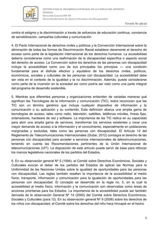 Versión No oficial
3
SISTEMA PARA EL DESARROLLO INTEGRAL DE LA FAMILIA DEL DISTRITO
FEDERAL
Dirección General DIF-DF
Dirección Ejecutiva de Apoyo a Personas con Discapacidad
contra el estigma y la discriminación a través de esfuerzos de educación continua, conciencia
de sensibilización, campañas culturales y comunicación.
4. El Pacto Internacional de derechos civiles y políticos y la Convención Internacional sobre la
eliminación de todas las formas de Discriminación Racial establece claramente el derecho de
acceso como parte de la legislación internacional de los derechos humanos. La accesibilidad
debería considerarse como una reafirmación de la discapacidad específica o aspecto social
del derecho de acceso. La Convención sobre los derechos de las personas con discapacidad
incluye la accesibilidad como uno de sus principales los principios — una condición
fundamental para el disfrute efectivo y equitativo de los derechos civiles, políticos,
económicos, sociales y culturales de las personas con discapacidad. La accesibilidad debe
ser vista en el contexto de la igualdad y la no discriminación. Además, puede considerarse
como parte de la inversión en la sociedad así como podría ser visto como una parte integral
del programa de desarrollo sostenible.
5. Mientras que diferentes personas y organizaciones entienden de variadas maneras qué
significan las Tecnologías de la información y comunicación (TIC), todos reconocen que las
TIC son un término genérico que incluye cualquier dispositivo de información y la
comunicación o su aplicación y su contenido. Esta definición abarca una amplia gama de
tecnologías de acceso, tales como radio, televisión, satélites, teléfonos móviles, líneas fijas,
ordenadores, hardware de red y software. La importancia de las TIC radica en su capacidad
para abrir una amplia gama de servicios, transformar los servicios existentes y crear una
mayor demanda de acceso a la información y el conocimiento, especialmente en poblaciones
marginadas y excluidas, tales como las personas con discapacidad. El Artículo 12 del
Reglamento de Telecomunicaciones Internacionales (Dubai, 2012) consagra el derecho de las
personas con discapacidad para acceder a servicios internacionales de telecomunicaciones,
teniendo en cuenta las Recomendaciones pertinentes de la Unión Internacional de
telecomunicaciones (UIT). La disposición de este artículo puede servir de base para reforzar
los marcos legislativos nacionales de los partidos del Estados.
6. En su observación general Nº 5 (1994), el Comité sobre Derechos Económicos, Sociales y
Culturales evocan el deber de los partidos del Estados de aplicar las Normas para la
Uniformidad de las Naciones Unidas sobre la igualdad de oportunidades para las personas
con discapacidad. Las reglas también resaltan la importancia de la accesibilidad al medio
físico, transporte, información y comunicación para la igualación de oportunidades para las
personas con discapacidad. El concepto se desarrolla en la regla no. 5, en la cual la
accesibilidad al medio físico, información y la comunicación son observadas como áreas de
acciones prioritarias para los Estados. La importancia de la accesibilidad puede ser también
derivada de la observación General Nº 14 (2000) del Comité sobre Derechos Económicos,
Sociales y Culturales (para.12). En su observación general Nº 9 (2006) sobre los derechos de
los niños con discapacidad, el Comité sobre los derechos del niño hace hincapié en el hecho
 