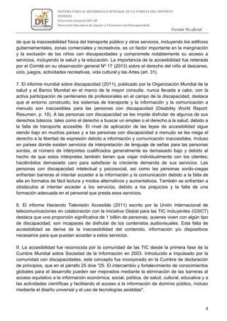 Versión No oficial
4
SISTEMA PARA EL DESARROLLO INTEGRAL DE LA FAMILIA DEL DISTRITO
FEDERAL
Dirección General DIF-DF
Dirección Ejecutiva de Apoyo a Personas con Discapacidad
VERSION NO OFICIAL
de que la inaccesibilidad física del transporte público y otros servicios, incluyendo los edificios
gubernamentales, zonas comerciales y recreativos, es un factor importante en la marginación
y la exclusión de los niños con discapacidades y compromete notablemente su acceso a
servicios, incluyendo la salud y la educación. La importancia de la accesibilidad fue reiterada
por el Comité en su observación general Nº 17 (2013) sobre el derecho del niño al descanso,
ocio, juegos, actividades recreativas, vida cultural y las Artes (art. 31).
7. El informe mundial sobre discapacidad (2011), publicado por la Organización Mundial de la
salud y el Banco Mundial en el marco de la mayor consulta, nunca llevada a cabo, con la
activa participación de centenares de profesionales en el campo de la discapacidad, destaca
que el entorno construido, los sistemas de transporte y la información y la comunicación a
menudo son inaccesibles para las personas con discapacidad (Disability World Report:
Resumen, p. 10). A las personas con discapacidad se les impide disfrutar de algunos de sus
derechos básicos, tales como el derecho a buscar un empleo o el derecho a la salud, debido a
la falta de transporte accesible. El nivel de aplicación de las leyes de accesibilidad sigue
siendo bajo en muchos países y a las personas con discapacidad a menudo se les niega el
derecho a la libertad de expresión debido a información y comunicación inaccesibles. Incluso
en países donde existen servicios de interpretación de lenguaje de señas para las personas
sordas, el número de intérpretes cualificados generalmente es demasiado bajo y debido al
hecho de que estos intérpretes también tienen que viajar individualmente con los clientes;
haciéndolos demasiado caro para satisfacer la creciente demanda de sus servicios. Las
personas con discapacidad intelectual y psicosocial, así como las personas sordo-ciegas
enfrentan barreras al intentar acceder a la información y la comunicación debido a la falta de
ella en formatos de fácil lectura y modos alternativos y aumentativos. También se enfrentan a
obstáculos al intentar acceder a los servicios, debido a los prejuicios y la falta de una
formación adecuada en el personal que presta esos servicios.
8. El informe Haciendo Televisión Accesible (2011) escrito por la Unión Internacional de
telecomunicaciones en colaboración con la Iniciativa Global para las TIC incluyentes (G3ICT)
destaca que una proporción significativa de 1 billón de personas, quienes viven con algún tipo
de discapacidad, son incapaces de disfrutar de los contenidos audiovisuales. Esta falta de
accesibilidad se deriva de la inaccesibilidad del contenido, información y/o dispositivos
necesarios para que puedan acceder a estos servicios.
9. La accesibilidad fue reconocida por la comunidad de las TIC desde la primera fase de la
Cumbre Mundial sobre Sociedad de la Información en 2003. Introducido e impulsado por la
comunidad con discapacidades, este concepto fue incorporado en la Cumbre de declaración
de principios, que en el párrafo 25 dice "25. El intercambio y fortalecimiento de conocimientos
globales para el desarrollo pueden ser mejorados mediante la eliminación de las barreras al
acceso equitativo a la información económica, social, política, de salud, cultural, educativa y a
las actividades científicas y facilitando el acceso a la información de dominio público, incluso
mediante el diseño universal y el uso de tecnologías asistidas".
 