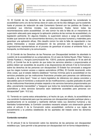 Versión No oficial
5
SISTEMA PARA EL DESARROLLO INTEGRAL DE LA FAMILIA DEL DISTRITO
FEDERAL
Dirección General DIF-DF
Dirección Ejecutiva de Apoyo a Personas con Discapacidad
10. El Comité de los derechos de las personas con discapacidad ha considerado la
accesibilidad como uno de los temas clave en cada uno de los diez diálogos que ha sostenido
hasta el proceso de redacción de este Comentario General con los partidos de Estado a
considerar sus informes iniciales. Las observaciones finales tienen todas las
recomendaciones sobre accesibilidad. Un reto común ha sido la falta de un mecanismo de
supervisión adecuado para asegurar la aplicación práctica de las normas de accesibilidad y la
legislación pertinente. En algunos Estados, la supervisión estuvo a cargo de autoridades
locales que carecían de los conocimientos técnicos y los recursos humanos y materiales para
garantizar una aplicación eficaz. Otro desafío común ha sido la falta de capacitación a las
partes interesadas y escasa participación de las personas con discapacidad y sus
organizaciones representativas en el proceso de garantizar el acceso al ambiente físico, el
transporte, la información y la comunicación.
11. El Comité de los Derechos de las Personas con Discapacidad también ha abordado la
cuestión de la accesibilidad en su jurisprudencia. En el caso de Szilvia Nyusti, Péter Takács y
Tamás Fazekas c. Hungría (comunicación No. 1/2010, posturas aprobadas el 16 de abril de
2013), el Comité fue de la opinión de que todos los servicios abiertos o proporcionados al
público deben ser accesibles de acuerdo a las disposiciones del artículo 9 de la Convención
sobre los derechos de las personas con discapacidad. El Estado fue convocado a asegurar
que los ciegos tuvieran acceso a cajeros automáticos (ATMs). El Comité recomendó, entre
otras cosas, que el estado debería establecer "normas mínimas para la accesibilidad en los
servicios prestados por las instituciones financieras privadas para personas con deficiencias
visuales y de otros tipos", "crear un marco legislativo de referencia con plazos concretos y
ejecutables para el monitoreo y evaluación de las modificaciones y ajustes graduales de parte
de las instituciones financieras privadas respecto a los servicios bancarios proporcionados por
ellos; previamente inaccesibles" y "asegurar que todos los recientemente adquiridos cajeros
automáticos y otros servicios bancarios sean totalmente accesibles para personas con
discapacidad" (párr. 10.2 (a)).
12. Teniendo en cuenta estos antecedentes y el hecho de que, en efecto, la accesibilidad es
una condición fundamental para que las personas con discapacidad puedan participar plena y
equitativamente en la sociedad y realmente disfrutar todos sus derechos humanos y las
libertades fundamentales, la Comisión considera necesario adoptar una observación general
sobre el artículo 9 de la Convención sobre accesibilidad, conforme a sus reglas de
procedimiento y la práctica establecida de los apartados del tratado sobre los derechos
humanos.
Contenido normativo
.
13. El artículo 9 de la Convención sobre los derechos de las personas con discapacidad
establece que, "para permitir a las personas con discapacidad vivir en forma independiente y
 