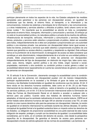 Versión No oficial
6
SISTEMA PARA EL DESARROLLO INTEGRAL DE LA FAMILIA DEL DISTRITO
FEDERAL
Dirección General DIF-DF
Dirección Ejecutiva de Apoyo a Personas con Discapacidad
VERSION NO OFICIAL
participar plenamente en todos los aspectos de la vida, los Estados adoptarán las medidas
apropiadas para garantizar a las personas con discapacidad acceso, en igualdad de
condiciones que los demás, al entorno físico, al transporte, a la información y las
comunicaciones, incluidos los sistemas y tecnologías de la información y las comunicaciones,
y a otras instalaciones y servicios abiertos u ofrecidos al público, tanto urbano como en las
zonas rurales ". Es importante que la accesibilidad se aborde en toda su complejidad,
abarcando el entorno físico, transporte, información y comunicación y servicios. El enfoque ya
no está en la personalidad jurídica y la naturaleza pública o privada de los dueños de edificios,
infraestructuras de transporte, vehículos, información y comunicación y servicios. Mientras
bienes, productos y servicios estén abiertos o proporcionado al público, deben ser accesible
para todos, independientemente de si ellos son propiedad o proporcionados por una autoridad
pública o una empresa privada. Las personas con discapacidad deben tener igual acceso a
todos los bienes, productos y servicios que están abiertos o proporcionado al público de una
manera que garantice su acceso efectivo y equitativo y respetando su dignidad. Este enfoque
deriva en la prohibición de la discriminación; la denegación de acceso se debe considerar que
constituye un acto discriminatorio, independientemente de si el actor es una entidad pública o
privada. Debe proporcionarse accesibilidad a todas las personas con discapacidad,
independientemente del tipo de discapacidad, sin distinción de ningún tipo, tales como raza,
color, sexo, idioma, religión, opinión política o de otra índole, origen nacional o social,
propiedades, nacimiento u otra condición; su condición jurídica o social, género o edad. La
accesibilidad deberá tener especialmente en cuenta las características de género y la edad de
las personas con discapacidad.
14. El artículo 9 de la Convención, claramente consagra la accesibilidad como la condición
previa para que las personas con discapacidad puedan vivir de manera independiente,
participar equitativamente en la sociedad y ha ilimitado el goce de todos sus derechos
humanos y las libertades fundamentales en igualdad de condiciones que los demás. El Art. 9
tiene raíces en los derechos humanos existentes, tales como en el Art. 25 (c) del Pacto
Internacional de los derechos civiles y políticos, sobre el derecho a la igualdad de acceso a
los servicios públicos y en el Art. 5 f) de la Convención Internacional sobre la Eliminación de
Todas las Formas de Discriminación Racial en el derecho a acceder a cualquier sitio o
servicio para uso público. Cuando estos dos tratados de derechos humanos fueron
adoptados, el internet que ha cambiado radicalmente el mundo no existía todavía. CRPD es el
primer tratado sobre derechos humanos del siglo XXI en abordar el acceso a las TIC, en este
sentido no crea nuevos derechos sólo para las personas con discapacidad. Además, la noción
de igualdad en el derecho internacional ha cambiado durante las últimas décadas. El cambio
conceptual de igualdad formal a la igualdad sustantiva tiene un impacto sobre los derechos de
los Estados. La obligación de proporcionar accesibilidad es una parte esencial de esta nueva
obligación de respetar, proteger y cumplir con los derechos de igualdad. La accesibilidad debe
considerarse, por lo tanto, en el contexto del derecho de acceso, visto desde la perspectiva
específica de la discapacidad. Se garantiza el derecho de acceso para personas con
discapacidad a través de estricta aplicación de las normas de accesibilidad. Las barreras de
 