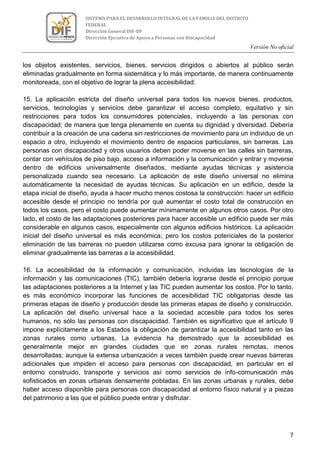 Versión No oficial
7
SISTEMA PARA EL DESARROLLO INTEGRAL DE LA FAMILIA DEL DISTRITO
FEDERAL
Dirección General DIF-DF
Dirección Ejecutiva de Apoyo a Personas con Discapacidad
los objetos existentes, servicios, bienes, servicios dirigidos o abiertos al público serán
eliminadas gradualmente en forma sistemática y lo más importante, de manera continuamente
monitoreada, con el objetivo de lograr la plena accesibilidad.
15. La aplicación estricta del diseño universal para todos los nuevos bienes, productos,
servicios, tecnologías y servicios debe garantizar el acceso completo, equitativo y sin
restricciones para todos los consumidores potenciales, incluyendo a las personas con
discapacidad; de manera que tenga plenamente en cuenta su dignidad y diversidad. Debería
contribuir a la creación de una cadena sin restricciones de movimiento para un individuo de un
espacio a otro, incluyendo el movimiento dentro de espacios particulares, sin barreras. Las
personas con discapacidad y otros usuarios deben poder moverse en las calles sin barreras,
contar con vehículos de piso bajo, acceso a información y la comunicación y entrar y moverse
dentro de edificios universalmente diseñados, mediante ayudas técnicas y asistencia
personalizada cuando sea necesario. La aplicación de este diseño universal no elimina
automáticamente la necesidad de ayudas técnicas. Su aplicación en un edificio, desde la
etapa inicial de diseño, ayuda a hacer mucho menos costosa la construcción: hacer un edificio
accesible desde el principio no tendría por qué aumentar el costo total de construcción en
todos los casos, pero el costo puede aumentar mínimamente en algunos otros casos. Por otro
lado, el costo de las adaptaciones posteriores para hacer accesible un edificio puede ser más
considerable en algunos casos, especialmente con algunos edificios históricos. La aplicación
inicial del diseño universal es más económica; pero los costos potenciales de la posterior
eliminación de las barreras no pueden utilizarse como excusa para ignorar la obligación de
eliminar gradualmente las barreras a la accesibilidad.
16. La accesibilidad de la información y comunicación, incluidas las tecnologías de la
información y las comunicaciones (TIC), también debería lograrse desde el principio porque
las adaptaciones posteriores a la Internet y las TIC pueden aumentar los costos. Por lo tanto,
es más económico incorporar las funciones de accesibilidad TIC obligatorias desde las
primeras etapas de diseño y producción desde las primeras etapas de diseño y construcción.
La aplicación del diseño universal hace a la sociedad accesible para todos los seres
humanos, no sólo las personas con discapacidad. También es significativo que el artículo 9
impone explícitamente a los Estados la obligación de garantizar la accesibilidad tanto en las
zonas rurales como urbanas. La evidencia ha demostrado que la accesibilidad es
generalmente mejor en grandes ciudades que en zonas rurales remotas, menos
desarrolladas; aunque la extensa urbanización a veces también puede crear nuevas barreras
adicionales que impiden el acceso para personas con discapacidad, en particular en el
entorno construido, transporte y servicios así como servicios de info-comunicación más
sofisticados en zonas urbanas densamente pobladas. En las zonas urbanas y rurales, debe
haber acceso disponible para personas con discapacidad al entorno físico natural y a piezas
del patrimonio a las que el público puede entrar y disfrutar.
 