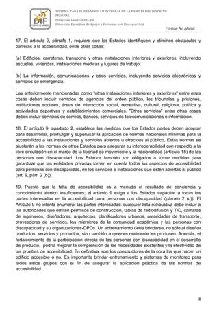 Versión No oficial
8
SISTEMA PARA EL DESARROLLO INTEGRAL DE LA FAMILIA DEL DISTRITO
FEDERAL
Dirección General DIF-DF
Dirección Ejecutiva de Apoyo a Personas con Discapacidad
VERSION NO OFICIAL
.
17. El artículo 9, párrafo 1, requiere que los Estados identifiquen y eliminen obstáculos y
barreras a la accesibilidad, entre otras cosas:
(a) Edificios, carreteras, transporte y otras instalaciones interiores y exteriores, incluyendo
escuelas, viviendas, instalaciones médicas y lugares de trabajo;
(b) La información, comunicaciones y otros servicios, incluyendo servicios electrónicos y
servicios de emergencia.
.
Las anteriormente mencionadas como "otras instalaciones interiores y exteriores" entre otras
cosas deben incluir servicios de agencias del orden público, los tribunales y prisiones,
instituciones sociales, áreas de interacción social, recreativa, cultural, religiosa, política y
actividades deportivas y establecimientos comerciales. "Otros servicios" entre otras cosas
deben incluir servicios de correos, bancos, servicios de telecomunicaciones e información.
18. El artículo 9, apartado 2, establece las medidas que los Estados partes deben adoptar
para desarrollar, promulgar y supervisar la aplicación de normas nacionales mínimas para la
accesibilidad a las instalaciones y servicios abiertos u ofrecidos al público. Estas normas se
ajustarán a las normas de otros Estados para asegurar su interoperabilidad con respecto a la
libre circulación en el marco de la libertad de movimiento y la nacionalidad (artículo 18) de las
personas con discapacidad. Los Estados también son obligados a tomar medidas para
garantizar que las entidades privadas tomen en cuenta todos los aspectos de accesibilidad
para personas con discapacidad, en los servicios e instalaciones que estén abiertas al público
(art. 9, párr. 2 (b)).
19. Puesto que la falta de accesibilidad es a menudo el resultado de conciencia y
conocimiento técnico insuficientes; el artículo 9 exige a los Estados capacitar a todas las
partes interesadas en la accesibilidad para personas con discapacidad (párrafo 2 (c)). El
Artículo 9 no intenta enumerar las partes interesadas: cualquier lista exhaustiva debe incluir a
las autoridades que emiten permisos de construcción, tablas de radiodifusión y TIC, cámaras
de ingenieros, diseñadores, arquitectos, planificadores urbanos, autoridades de transporte,
proveedores de servicios, los miembros de la comunidad académica y las personas con
discapacidad y su organizaciones-DPOs. Un entrenamiento debe brindarse, no sólo al diseñar
productos, servicios y productos, sino también a quienes realmente les producen. Además, el
fortalecimiento de la participación directa de las personas con discapacidad en el desarrollo
de producto, podría mejorar la comprensión de las necesidades existentes y la efectividad de
las pruebas de accesibilidad. En definitiva, son los constructores de la obra los que hacen un
edificio accesible o no. Es importante brindar entrenamiento y sistemas de monitoreo para
todos estos grupos con el fin de asegurar la aplicación práctica de las normas de
accesibilidad.
 