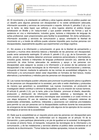 Versión No oficial
9
SISTEMA PARA EL DESARROLLO INTEGRAL DE LA FAMILIA DEL DISTRITO
FEDERAL
Dirección General DIF-DF
Dirección Ejecutiva de Apoyo a Personas con Discapacidad
20. El movimiento y la orientación en edificios y otros lugares abiertos al público pueden ser
un desafío para algunas personas con discapacidad si no existe señalización adecuada,
información accesible y servicios de comunicación o soporte. Artículo 9, párrafos 2 (d) y (e),
por lo tanto; se debe lograr que edificios y otros lugares abiertos al público tengan
señalización en Braille y en “easy-to-read” y que puedan entender las formas y que la
asistencia en vivo e intermediarios, incluidos guías, lectores e intérpretes de lenguaje de
señas profesional, sean proporcionados para facilitar la accesibilidad. Sin dicha señalización,
información accesible y servicios de comunicación y apoyo, orientación la libertad de
movimiento en y a través de edificios puede volverse imposible para muchas personas con
discapacidades, especialmente aquellos que experimentan una fatiga cognitiva.
21. Sin acceso a la información y comunicación; el goce de la libertad de pensamiento y
expresión y muchos otros derechos básicos y libertades de las personas con discapacidad,
puede verse seriamente restringido. El artículo 9, párrafo 2 (f) y (g), de la Convención, por
tanto, prevén que los Estados deberían promover asistencia personalizada e intermediarios,
incluidos guías, lectores e intérpretes de lenguaje profesional (sección (e)), además de la
promoción de otras formas adecuadas de asistencia y apoyo a las personas con
discapacidad; para asegurar su acceso a la información y el acceso de las personas con
discapacidad a las nuevas tecnologías de la información y las comunicaciones y sistemas,
incluyendo el Internet; mediante la aplicación de las normas de accesibilidad obligatoria. La
Información y la comunicación deben estar disponibles en formatos de fácil lectura, modos
alternativos y aumentativos y métodos para las personas con discapacidades.
22. Las nuevas tecnologías pueden utilizarse para promover la participación plena e igualitaria
de las personas con discapacidad en la sociedad, pero sólo si están diseñadas y producidas
de manera que garanticen su accesibilidad. Las nuevas inversiones, en producción de
investigación deben contribuir a eliminar la desigualdad, no a la creación de nuevas barreras.
El artículo 9, párrafo 2 (h), por lo tanto, pide a los Estados promover el diseño, desarrollo,
producción y distribución de información accesible, sistemas y tecnologías de la
comunicación, para que estos sistemas y tecnologías sean accesibles a un costo mínimo en
una etapa temprana. El uso de sistemas de mejora auditiva, incluyendo sistemas de
asistenciales ambientales, audífonos, intérpretes y ascensores con sistemas pre-instalados
para permitir su uso por personas con la discapacidades auditivas durante las evacuaciones
de emergencia de las instalaciones; constituyen sólo algunos de los ejemplos de los avances
tecnológicos al servicio de la accesibilidad.
23. Dado que la accesibilidad es un requisito previo para las personas con discapacidad para
vivir de forma independiente, de conformidad con lo dispuesto en el artículo 19 de la
Convención, y para participar plenamente y en pie de igualdad en la sociedad, la denegación
de acceso al entorno físico, el transporte, incluyendo las tecnologías de la información y la
comunicación, y de las instalaciones y servicios abiertos al público debe considerarse en el
contexto de la discriminación. "Tomar todas las medidas apropiadas, incluso de carácter
 