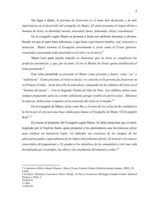 2
Sin lugar a dudas, la persona de Jesucristo es el tema más destacado y de más
importancia en el desarrollo del evangelio de Mateo. El autor presenta el origen divino y
humano de Jesús, su identidad, misión, autoridad, dones, demandas, obras y enseñanzas.7
En el evangelio según Mateo se presenta a Jesús con atributos humanos y divinos.
Siendo así que el autor hace referencia, a que Jesús experimento hambre, sed, cansancio y
tentación... Mateo termina el Evangelio presentando a Jesús como el Cristo glorioso,
resucitado y poseyendo toda autoridad en el cielo y en la tierra.8
Mateo Leví pone mucho empeño en demostrar que en Jesús se cumplieron las
profecías mesiánicas, y que, por lo tanto, él era el Mesías de Israel, quien establecería el
reino prometido.9
Este reino prometido se presenta en Mateo como presente y futuro, como “ya” y
“todavía no”. Como presente, el reino se inicia y se concreta en la persona de Jesucristo en
su Primera Venida... Jesús describe la naturaleza y demandas de los súbditos del reino en el
“Sermón del monte”... Con la Segunda Venida del Hijo de Dios. Los súbditos deben estar
siempre preparados para ese evento culminante porque vendrá sin previo aviso... Mientras
lo esperan, deben estar ocupados en la extensión del reino en el mundo.10
En el evangelio de Mateo, Jesús como Rey y el reino de los cielos hecho realidad en
la tierra por él, proveen una base sólida para llamar al Evangelio de Mateo “El Evangelio
Real”.11
En cuanto al propósito del Evangelio según Mateo. Se debe mencionar que el autor,
inspirado por el Espíritu Santo, quiso proponer a los destinatarios una herramienta eficaz
para realizar un ministerio triple: (1) defender sus creencias de los ataques de los
adversarios judíos, especialmente de los líderes del judaísmo oficial, (2) instruir a los nuevos
convertidos del paganismo y (3) ayudar a los miembros de la comunidad a vivir una vida
disciplinada por el ejemplo, las obras y las enseñanzas del maestro y señor.12
7 Comentario bíblico Mundo Hispano: Mateo (Texas, Estados Unidos: Editorial mundo hispano, 2002), 34.
8 Ibid.
9 Everett F. Harrison, Comentario bíblico Moddy: El Nuevo Testamento (Michigan, Estados Unidos: Editorial
Portavoz, 1965), 1.
10 Ibid 35
11 Ibid.
12 Ibid 36
 