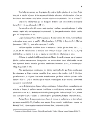 4
Tras haber presentado una descripción del carácter de los súbditos de su reino, Jesús
procede a señalar algunas de las responsabilidades inherentes al discipulado. Estas se
relacionan directamente con el nuevo carácter adquirido al someterse a Dios en su reino.16
Este nuevo carácter trae que los discípulos de Jesús sean considerados: la sal de la
tierra (5:13) y la luz del mundo (5:14-16).
Durante el sermón del monte, Jesús también enseñan a su audiencia que él había
venido a abolir la ley y el mensaje de los profetas (5:17). Sino por el contrario, él había venido
para dar cumplimiento de ella.
La enseñanza del Reino de Dios que Jesús da en el sermón del monte. También hace
referencia a temas como: la ira (5:21-22), el adulterio (5:27-30), el divorcio (5:31-32), los
juramentos (5:33-37) y amar a los enemigos (5:38-47).
Jesús en repetidas ocasiones dice a su audiencia: “Oísteis que fue dicho” (5:21, 27,
31, 33, 38, 43) refiriéndose a la tradición oral. “Pero yo os digo” (5:22, 28, 32, 34, 39, 44)
refiriéndose a la manera en la que se espera, se comporten los súbditos de su reino.
Al llegar al capítulo 6 del Evangelio según Mateo. Se puede observar que el maestro
(Jesús) continúa su enseñanza, instruyendo a sus oyentes sobre temas relacionados con su
vida espiritual. Siendo entonces que Jesús habla sobre: la limosna (6:1-4), la oración (6:5-
15) y el ayuno (6:16-18).
Algo que tienen en común estos tres hábitos espirituales. Es que Jesús enseñan que
los mismos no se deben practicar con el fin de ser visto por los hombres (6:1, 5, 16). Sino
por el contrario, el creyente debe tener la confianza de que Dios “tu Padre que está en lo
secreto” (6:2, 6, 17) ve su limosna, oye su oración y ve su ayuno. Y que él (Dios) responderá
de acuerdo a su voluntad.
Luego de hablar sobre algunos hábitos espirituales. Jesús confronta a su audiencia, en
relación al dinero. Y les hace ver que en el lugar en donde tengan su tesoro, ahí también
estará su corazón (6:21). Por eso es necesario que su ojo este lleno de luz (6:22-23), sirvan
solo a un señor (6:24). Y que no se afanen ni por lo que comerán, beberán o vestirán (6:25).
Aunque Jesús da algunos ejemplos claros de porque su audiencia no se debe afanar
por estas cosas (6:26-29). Concluye esta sección de su mensaje, invitándoles a esperar en
Dios (6:31-32) y buscar primeramente el reino de Dios y su justicia (6:33).
16
Comentario bíblico Mundo Hispano: Mateo (Texas, Estados Unidos: Editorial mundo hispano, 2002), 93.
 