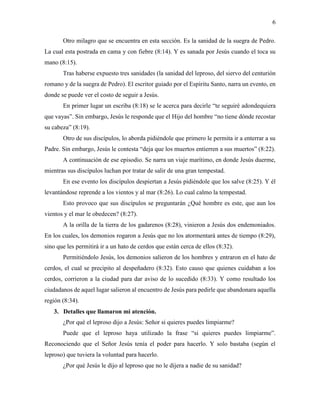 6
Otro milagro que se encuentra en esta sección. Es la sanidad de la suegra de Pedro.
La cual esta postrada en cama y con fiebre (8:14). Y es sanada por Jesús cuando el toca su
mano (8:15).
Tras haberse expuesto tres sanidades (la sanidad del leproso, del siervo del centurión
romano y de la suegra de Pedro). El escritor guiado por el Espíritu Santo, narra un evento, en
donde se puede ver el costo de seguir a Jesús.
En primer lugar un escriba (8:18) se le acerca para decirle “te seguiré adondequiera
que vayas”. Sin embargo, Jesús le responde que el Hijo del hombre “no tiene dónde recostar
su cabeza” (8:19).
Otro de sus discípulos, lo aborda pidiéndole que primero le permita ir a enterrar a su
Padre. Sin embargo, Jesús le contesta “deja que los muertos entierren a sus muertos” (8:22).
A continuación de ese episodio. Se narra un viaje marítimo, en donde Jesús duerme,
mientras sus discípulos luchan por tratar de salir de una gran tempestad.
En ese evento los discípulos despiertan a Jesús pidiéndole que los salve (8:25). Y él
levantándose reprende a los vientos y al mar (8:26). Lo cual calmo la tempestad.
Esto provoco que sus discípulos se preguntarán ¿Qué hombre es este, que aun los
vientos y el mar le obedecen? (8:27).
A la orilla de la tierra de los gadarenos (8:28), vinieron a Jesús dos endemoniados.
En los cuales, los demonios rogaron a Jesús que no los atormentará antes de tiempo (8:29),
sino que les permitirá ir a un hato de cerdos que están cerca de ellos (8:32).
Permitiéndolo Jesús, los demonios salieron de los hombres y entraron en el hato de
cerdos, el cual se precipito al despeñadero (8:32). Esto causo que quienes cuidaban a los
cerdos, corrieron a la ciudad para dar aviso de lo sucedido (8:33). Y como resultado los
ciudadanos de aquel lugar salieron al encuentro de Jesús para pedirle que abandonara aquella
región (8:34).
3. Detalles que llamaron mi atención.
¿Por qué el leproso dijo a Jesús: Señor si quieres puedes limpiarme?
Puede que el leproso haya utilizado la frase “si quieres puedes limpiarme”.
Reconociendo que el Señor Jesús tenía el poder para hacerlo. Y solo bastaba (según el
leproso) que tuviera la voluntad para hacerlo.
¿Por qué Jesús le dijo al leproso que no le dijera a nadie de su sanidad?
 