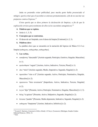 7
Jesús no pretendía evitar publicidad, pues mucha gente había presenciado el
milagro; quería evitar que el sacerdote se enterase prematuramente, a fin de no suscitar sus
prejuicios contra el leproso.17
Cristo quería que se diese primero la declaración de limpieza, a fin de que la
explicación sirviese para testimonio de ellos (a los sacerdotes antagónicos).18
4. Palabras que se repiten.
 Jesús (v.1, 3, 5).
5. Conceptos que se contrastan.
 El deseo de ser limpiado, con el deseo de limpiar [Contraste] (v.2, 3).
6. Palabras clave
La palabra clave que se encuentra en la narración del leproso de Mateo 8:1-4 es:
limpiar (καθαρισαι, καθαρισθητι, καθαρισθητι).
7. Los verbos.
 καταβαντος “descendió” [Aoristo segundo, Participio, Genitivo, Singular, Masculino]
(v.1).
 ηκολουθησαν “seguía” [Aoristo, Activo, Indicativo, Tercera, Plural] (v.1).
 ιδου “miro” [Aoristo segundo, Medio, Imperativo, Segundo, Singular] (v.2)
 προσελθων “vino a él” [Aoristo segundo, Activo, Participio, Nominativo, Singular,
Masculino] (v.2).
 προσεκυνει “hizo reverencia” [Imperfecto, Activo, Indicativo, Tercera, Singular]
(v.2).
 λεγων “dijo” [Presente, Activo, Participio, Nominativo, Singular, Masculino] (v.2, 3).
 θελης “si quieres” [Presente, Activo, Subjuntivo, Segundo, Singular] (v.2).
 δυνασαι “puedes” [Presente, Medio deponente, Indicativo, Segundo, Singular] (v.2)
 καθαρισαι “limpiarme” [Aoristo, Indicativo, Infinitivo] (v.2).
17
Everett F. Harrison, Comentario bíblico Moddy: El Nuevo Testamento (Michigan, Estados Unidos:
Editorial Portavoz, 1965), 14.
18
Ibid.
 