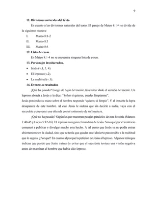 9
11. Divisiones naturales del texto.
En cuanto a las divisiones naturales del texto. El pasaje de Mateo 8:1-4 se divide de
la siguiente manera:
I. Mateo 8:1-2
II. Mateo 8:3
III. Mateo 8:4
12. Lista de cosas
En Mateo 8:1-4 no se encuentra ninguna lista de cosas.
13. Personajes involucrados.
 Jesús (v.1, 3, 4).
 El leproso (v.2).
 La multitud (v.1).
14. Eventos o resultados
¿Qué ha pasado? Luego de bajar del monte, tras haber dado el sermón del monte. Un
leproso aborda a Jesús y le dice: “Señor si quieres, puedes limpiarme”.
Jesús poniendo su mano sobre el hombre responde “quiero; sé limpio”. Y al instante la lepra
desaparece de este hombre. Al cual Jesús le ordena que sin decirle a nadie, vaya con el
sacerdote y presente una ofrenda como testimonio de su limpieza.
¿Qué no ha pasado? Según lo que muestran pasajes paralelos de esta historia (Marcos
1:40-45 y Lucas 5:12-16). El leproso no siguió el mandato de Jesús. Sino que por el contrario
comenzó a publicar y divulgar mucho este hecho. A tal punto que Jesús ya no podía entrar
abiertamente en la ciudad, sino que se tenía que quedar en el desierto para recibir a la multitud
que lo seguía. ¿Por qué? En cuanto al porque la petición de Jesús al leproso. Algunos teólogos
indican que puede que Jesús tratará de evitar que el sacerdote tuviera una visión negativa
antes de examinar al hombre que había sido leproso.
 