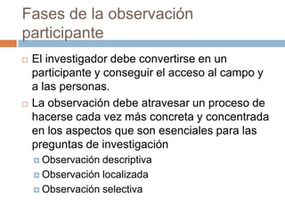 Fases de la observación
participante
   El investigador debe convertirse en un
    participante y conseguir el acceso al campo y
    a las personas.
   La observación debe atravesar un proceso de
    hacerse cada vez más concreta y concentrada
    en los aspectos que son esenciales para las
    preguntas de investigación
     Observación descriptiva
     Observación localizada

     Observación selectiva
 